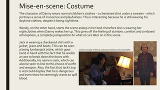 Mise-en-scene:Costume
The character of Danny wears normal children's clothes – a checkered shirt under a sweater - which
portrays a sense of innocence and playfulness.This is interesting because he is still wearing his
daytime clothes, despite it being nighttime.
Wendy, on the other hand, starts the scene asleep in her bed, therefore she is wearing her
nightclothes when Danny wakes her up.This gives off the feeling of slumber, comfort and a relaxed
atmosphere, a complete juxtaposition to what occurs later on in the scene.
Jack is wearing a checkered shirt with a
jacket, jeans and boots.This can be seen
a being lumberjack attire, which goes
hand in hand with the fact that he wields
an axe to break down the doors with.
Additionally, his name is Jack, which can
also be seen to link to this choice of outfit
and weapon.Also, the fact that Jack’s top
is red could display that he is dangerous
and even show he seemingly wants to spill
blood.
Outfit examples of Wendy and Danny (below) and of Jack (left)
 