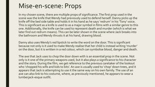 Mise-en-scene: Props
In my chosen scene, there are multiple props of significance.The first prop used in the
scene was the knife thatWendy had previously used to defend herself. Danny picks up the
knife off the bed side table and holds it in his hand as he says ‘redrum’ in his ’Tony’ voice.
This is significant as a knife is used to as a major symbol in films with a similar genre to this
one.Additionally, the knife can be used to represent death and murder (which is what we
later find out redrum means).This can be later shown in the scene where Jack breaks into
the bathroom andWendy thrusts it at his hand, drawing blood.
Danny also usesWendy's red lipstick to write the word on the door.This is significant
because not only is it used to makeWendy realise that her child is instead writing ‘murder’
on the door, but it is written in a red colour, which can symbolise blood, danger and death.
The axe that Jack uses to chop the door down with is an essential prop in the scene. Not
only is it one of the primary weapons used, but it also plays a significance to his character
and the story. During the film, we get reference to the previous caretaker of the lookout
who ‘chopped his wife and kids to bits’. An axe is usually used to ‘chop’ down trees, and it
appears that Jack is attempting to use it the same way on his own family.The use of an
axe can also link to his costume, where, as previously mentioned, he appears to wear a
lumberjack-esque outfit.
 