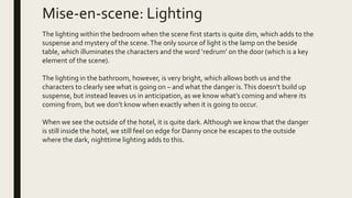 Mise-en-scene: Lighting
The lighting within the bedroom when the scene first starts is quite dim, which adds to the
suspense and mystery of the scene.The only source of light is the lamp on the beside
table, which illuminates the characters and the word ‘redrum’ on the door (which is a key
element of the scene).
The lighting in the bathroom, however, is very bright, which allows both us and the
characters to clearly see what is going on – and what the danger is.This doesn’t build up
suspense, but instead leaves us in anticipation, as we know what’s coming and where its
coming from, but we don’t know when exactly when it is going to occur.
When we see the outside of the hotel, it is quite dark. Although we know that the danger
is still inside the hotel, we still feel on edge for Danny once he escapes to the outside
where the dark, nighttime lighting adds to this.
 