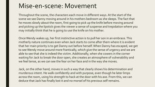 Mise-en-scene: Movement
Throughout the scene, the characters each move in different ways.At the start of the
scene we see Danny moving around in his mothers bedroom as she sleeps.The fact that
he moves slowly about the room, first going to pick up the knife before moving around
and picking up the lipstick gives the viewer a sense of suspense and trepidation where you
may initially think that he is going to use the knife on his mother.
OnceWendy wakes up, her first instinctive action is to pull her son in an embrace.This
motherly nature continues even when Jack starts to come after them where it is evident
that her main priority is to get Danny out before herself.When Danny has escaped, we get
to seeWendy move around more frantically, which give the sense of urgency and we are
able to see that she is indeed the victim. Additionally, when she cowers in the corner
waiting for Jack to break the door open, she creates an atmosphere of vulnerability and
we feel tense, as we can see the fear on her face and in the way she moves.
Jack, on the other hand, moves in such a way that clearly shows his determination and
murderous intent. He walk confidently and with purpose, even though he later limps
across the room, using his strength to hack at the door with his axe. From this, we can
deduce that Jack has finally lost it and no morsel of his previous self remains.
 