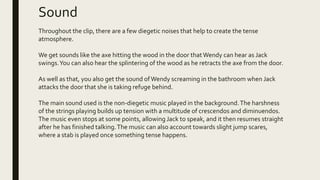 Sound
Throughout the clip, there are a few diegetic noises that help to create the tense
atmosphere.
We get sounds like the axe hitting the wood in the door thatWendy can hear as Jack
swings.You can also hear the splintering of the wood as he retracts the axe from the door.
As well as that, you also get the sound ofWendy screaming in the bathroom when Jack
attacks the door that she is taking refuge behind.
The main sound used is the non-diegetic music played in the background.The harshness
of the strings playing builds up tension with a multitude of crescendos and diminuendos.
The music even stops at some points, allowing Jack to speak, and it then resumes straight
after he has finished talking.The music can also account towards slight jump scares,
where a stab is played once something tense happens.
 
