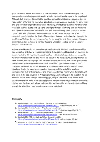 good for his son and he will have lots of time to play and roam, not acknowledging how
lonely and potentially dangerous it would be to let the small boy be alone in the large hotel.
Although Jack promises Danny that he would never hurt him, it becomes apparent that he
has a history of hurting the child when Wendy discovers mysterious marks on her sons’ neck
and gets extremely angry at her husband. Ultimately, Wendy tries to protect her child when
Jack loses his mind but he ends up alone fending for himself and hiding from the man who
was supposed to look after and care for him. This links to Stanley Kubrick’s motion picture
Lolita (1960) which features a young adolescent girl who is put into the care of her
perverted step-father after the death of her mother. However, unlike Wendy’s character in
the Shining, Ms Haze did not have great love for her daughter and often neglected to spend
time with her child in favour of her new husband, ultimately sending her off to summer
camp far from her home.
Kubrick is well known for his meticulous set design and the Shining is one of his many films
that use colour and style to represent emotions of characters and to predict key moments in
the movie. In the Shining, Kubrick uses the colour red in the ballroom bathroom alongside
many wall mirrors which not only reflect the colour of the walls around, making them all the
more obvious, but also highlight the characters shift in personality. The set design indicates
to the audience that the scene causes a shift in the film’s plot and the actions of Jack’s
character. The bright red on the walls can be considered a warning and a sign of future
blood and death, the room is more modern than much of the rest of the hotel and
insinuates how Jack is thinking ahead and almost considering a future where he kills his wife
and child. Red is also prevalent in A Clockwork Orange, noticeably so in the carpet of the cat
woman’s house. The cat lady is seen doing yoga, lying on the carpet in her house which
could represent her blood in her death (5), which happens in the very same room when Alex
hits her over the head with a large sculpture. Her red hair might also be an indicator of how
she will die, which is a clever use of mise-en-scene by Kubrick.
Bibliography
1. YoutubeClip:(2015).The Shining - Bathtub scene. Available:
https://www.youtube.com/watch?v=ABubLDnAV1I Last accessed Oct 2017.
2. YoutubeClip:(2011).Psycho - The Shower. Available:
https://www.youtube.com/watch?v=0WtDmbr9xyY . Last accessed Oct 2017.
3. YoutubeClip:. (2011). Redrum -The Shining. Available:
https://www.youtube.com/watch?v=FLjixsUEj5E . Last accessed 9th Nov.
4. YoutubeClip. (2011). Jack Nicholson Stare. Available:
https://www.youtube.com/watch?v=JRnvalwBhy8 Last accessed 9th Nov
5. YoutubeClip:. (2015). The Cat Lady's Death - A Clockwork Orange.Available:
https://www.youtube.com/watch?v=5dVlYPnGXQw.
 