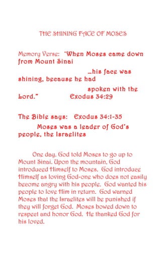 THE SHINING FACE OF MOSES 
Memory Verse: “When Moses came down 
from Mount Sinai 
…his face was 
shining, because he had 
spoken with the 
Lord.” Exodus 34:29 
The Bible says: Exodus 34:1-35 
Moses was a leader of God’s 
people, the Israelites 
One day. God told Moses to go up to 
Mount Sinai. Upon the mountain, God 
introduced Himself to Moses. God introduce 
Himself as loving God-one who does not easily 
become angry with his people. God wanted his 
people to love Him in return. God warned 
Moses that the Israelites will be punished if 
they will forget God. Moses bowed down to 
respect and honor God. He thanked God for 
his loved. 
 