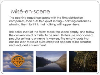 Misé-en-scene
The opening sequence opens with the films distribution
companies, then cuts to a quiet setting – calming audiences,
allowing them to think that nothing will happen here.

The aerial shots of the forest make the scene empty, and follow
the convention of a thriller to be seen; thrillers use abandoned,
peculiar setting to unnerve its viewers. The empty roads that
can be seen makes it quite creepy; it appears to be a hostile
and secluded environment.
 