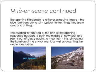 Misé-en-scene continued
The opening titles begin to roll over a moving image – the
blue font goes along with typical ‘thriller’ titles; they seem
cold and chilling.

The building introduced at the end of the opening
sequence appears to be in the middle of nowhere, and
seems out-of-place against a mountain – this reinforcing
the isolation of the environment, as well as unsettling the
audiences further.
 