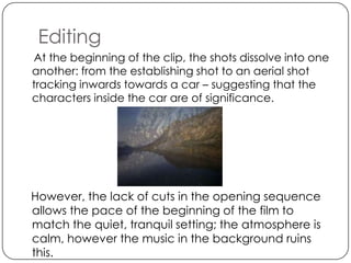 Editing
At the beginning of the clip, the shots dissolve into one
another: from the establishing shot to an aerial shot
tracking inwards towards a car – suggesting that the
characters inside the car are of significance.




However, the lack of cuts in the opening sequence
allows the pace of the beginning of the film to
match the quiet, tranquil setting; the atmosphere is
calm, however the music in the background ruins
this.
 