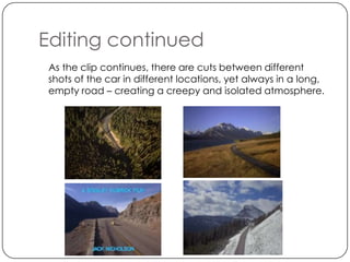 Editing continued
 As the clip continues, there are cuts between different
 shots of the car in different locations, yet always in a long,
 empty road – creating a creepy and isolated atmosphere.
 