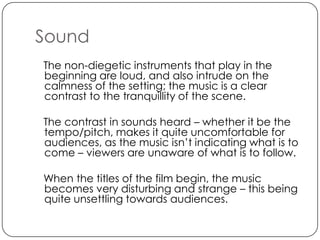Sound
The non-diegetic instruments that play in the
beginning are loud, and also intrude on the
calmness of the setting; the music is a clear
contrast to the tranquillity of the scene.

The contrast in sounds heard – whether it be the
tempo/pitch, makes it quite uncomfortable for
audiences, as the music isn’t indicating what is to
come – viewers are unaware of what is to follow.

When the titles of the film begin, the music
becomes very disturbing and strange – this being
quite unsettling towards audiences.
 