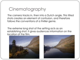 Cinematography
The camera tracks in, then into a Dutch angle. This tilted
shots creates an element of confusion, and therefore
follows the conventions of a thriller genre.

 The extreme long shot of the setting acts as an
establishing shot; it gives audiences information on the
location of the film.
 
