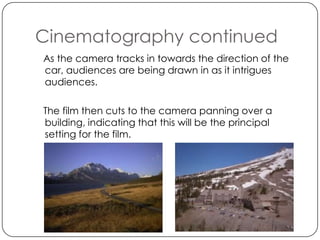 Cinematography continued
As the camera tracks in towards the direction of the
car, audiences are being drawn in as it intrigues
audiences.

The film then cuts to the camera panning over a
building, indicating that this will be the principal
setting for the film.
 