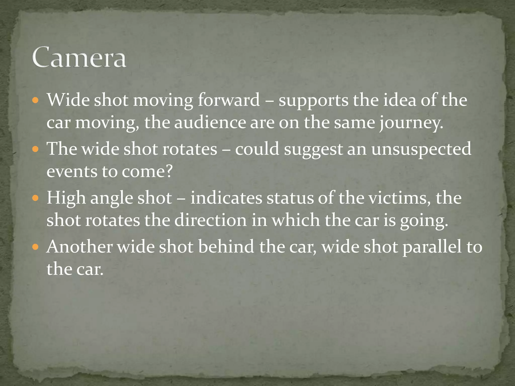  Wide shot moving forward – supports the idea of the

car moving, the audience are on the same journey.
 The wide shot rotates – could suggest an unsuspected
events to come?
 High angle shot – indicates status of the victims, the
shot rotates the direction in which the car is going.
 Another wide shot behind the car, wide shot parallel to
the car.

 