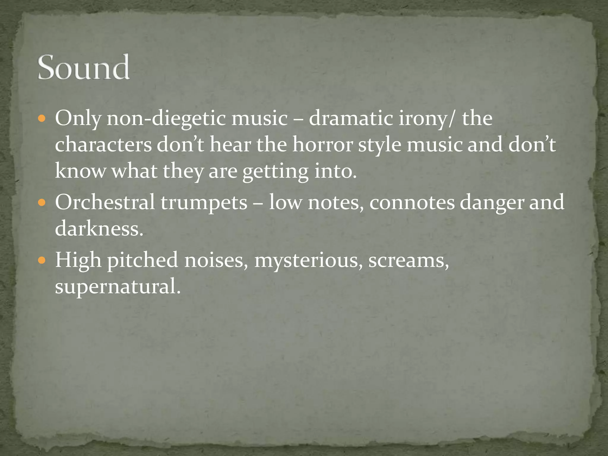  Only non-diegetic music – dramatic irony/ the

characters don’t hear the horror style music and don’t
know what they are getting into.
 Orchestral trumpets – low notes, connotes danger and
darkness.
 High pitched noises, mysterious, screams,
supernatural.

 