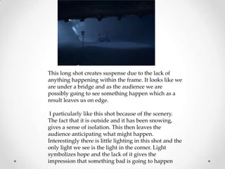 This long shot creates suspense due to the lack of
anything happening within the frame. It looks like we
are under a bridge and as the audience we are
possibly going to see something happen which as a
result leaves us on edge.
I particularly like this shot because of the scenery.
The fact that it is outside and it has been snowing,
gives a sense of isolation. This then leaves the
audience anticipating what might happen.
Interestingly there is little lighting in this shot and the
only light we see is the light in the corner. Light
symbolizes hope and the lack of it gives the
impression that something bad is going to happen

 