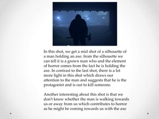 In this shot, we get a mid shot of a silhouette of
a man holding an axe. from the silhouette we
can tell it is a grown man who and the element
of horror comes from the fact he is holding the
axe. In contrast to the last shot, there is a lot
more light in this shot which draws our
attention to the man and suggests that he is the
protagonist and is out to kill someone.
Another interesting about this shot is that we
don’t know whether the man is walking towards
us or away from us which contributes to horror
as he might be coming towards us with the axe

 