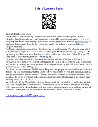 Shinto Research Paper
Rationale for choosing Shinto
The "Shinto", is very interesting to me because it is one of Japans oldest religions. I find it
interesting how Shinto religion is still around and practiced by many in Japan. Also, very it is very
intriguing how Shinto have no single founder and has not gone extinct. Overall, Shinto religion has
taught me that no matter how old the religion is it can live on as long as someone believes.
Category of Shinto
The Shinto origin is Japanese culture. The Shinto has no single founder. The ethics is non explicit
and the Shinto is maybe 1500 years old an ancient religion. Shinto means the way of the gods. Per
my reading the Shinto was started during Buddhism but has not define date. Fisher, 2014, p. 222...
The Shinto ... Show more content on Helpwriting.net ...
Therefore, salvation is the deliverance from the troubles and evils of the world the live in.
Purification, plays a major role in the Shinto religion. In order to be one with the kami you must be
purified. Per my reading the Shinto practice the act of purification by waterfall which allows them to
spiritual purify. . Fisher, 2014, p. 233...
The Shinto have ceremonies called Jichinsai. They also have prayer rituals called Norito, deities and
shrines. The conventional order for the Shinto festival rituals starts off with purification, adoration,
opening, presentation, prayers, music, offerings, removal of offerings, closing the sanctuary, final
adoration, the serum is optional, and ceremonial meal which are often reduced to ceremonial sake
drinking. Fisher, 2014, p. 230 – 231.
As for the afterlife the Shinto believe that the human spirit is to remain forever as like the spirit of
Kami, and the spirit live in another world. The other worlds are not seen as a utopia or hell. They
believe that the spirits of the dead can visit and connect with the present world and time by festival
and ritual. Overall, they are not focused on life after death. Shinto focuses on life in this
... Get more on HelpWriting.net ...
 