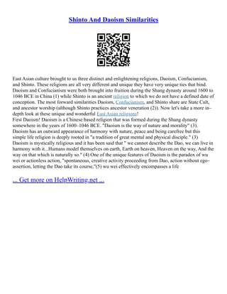Shinto And Daoism Similarities
East Asian culture brought to us three distinct and enlightening religions, Daoism, Confucianism,
and Shinto. These religions are all very different and unique they have very unique ties that bind.
Daoism and Confucianism were both brought into fruition during the Shang dynasty around 1600 to
1046 BCE in China (1) while Shinto is an ancient religion to which we do not have a defined date of
conception. The most forward similarities Daoism, Confucianism, and Shinto share are State Cult,
and ancestor worship (although Shinto practices ancestor veneration (2)). Now let's take a more in–
depth look at these unique and wonderful East Asian religions!
First Daoism! Daoism is a Chinese based religion that was formed during the Shang dynasty
somewhere in the years of 1600–1046 BCE. "Daoism is the way of nature and morality" (3).
Daoism has an outward appearance of harmony with nature, peace and being carefree but this
simple life religion is deeply rooted in "a tradition of great mental and physical disciple." (3)
Daoism is mystically religious and it has been said that " we cannot describe the Dao, we can live in
harmony with it...Humans model themselves on earth, Earth on heaven, Heaven on the way, And the
way on that which is naturally so." (4) One of the unique features of Daoism is the paradox of wu
wei or actionless action, "spontaneous, creative activity proceeding from Dao, action without ego–
assertion, letting the Dao take its course,"(5) wu wei effectively encompasses a life
... Get more on HelpWriting.net ...
 