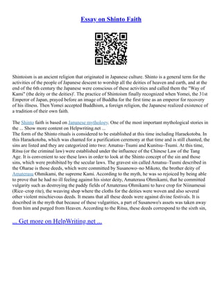 Essay on Shinto Faith
Shintoism is an ancient religion that originated in Japanese culture. Shinto is a general term for the
activities of the people of Japanese descent to worship all the deities of heaven and earth, and at the
end of the 6th century the Japanese were conscious of these activities and called them the "Way of
Kami" (the deity or the deities)'. The practice of Shintoism finally recognized when Yomei, the 31st
Emperor of Japan, prayed before an image of Buddha for the first time as an emperor for recovery
of his illness. Then Yomei accepted Buddhism, a foreign religion, the Japanese realized existence of
a tradition of their own faith.
The Shinto faith is based on Japanese mythology. One of the most important mythological stories in
the ... Show more content on Helpwriting.net ...
The form of the Shinto rituals is considered to be established at this time including Haraekotoba. In
this Haraekotoba, which was chanted for a purification ceremony at that time and is still chanted, the
sins are listed and they are categorized into two: Amatsu–Tsumi and Kunitsu–Tsumi. At this time,
Ritsu (or the criminal law) were established under the influence of the Chinese Law of the Tang
Age. It is convenient to see these laws in order to look at the Shinto concept of the sin and those
sins, which were prohibited by the secular laws. The gravest sin called Amatsu–Tusmi described in
the Oharae is those deeds, which were committed by Susanowo–no Mikoto, the brother deity of
Amaterasu Ohmikami, the supreme Kami. According to the myth, he was so rejoiced by being able
to prove that he had no ill feeling against his sister deity, Amaterasu Ohmikami, that he committed
vulgarity such as destroying the paddy fields of Amaterasu Ohmikami to have crop for Niinamesai
(Rice–crop rite), the weaving shop where the cloths for the deities were woven and also several
other violent mischievous deeds. It means that all these deeds were against divine festivals. It is
described in the myth that because of these vulgarities, a part of Susanowo's assets was taken away
from him and purged from Heaven. According to the Ritsu, these deeds correspond to the sixth sin,
... Get more on HelpWriting.net ...
 