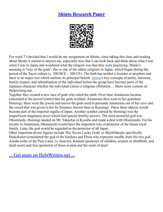Shinto Research Paper
For week 7 I decided that I would do my assignment on Shinto, since taking this class and reading
about Shinto it started to interest me, especially now that I can look back and think about what I saw
when I was in Japan and wondered what the religion was that they were practicing. Shinto's
meaning is "way of the gods", this is one of the oldest religions in Japan, which began during the
period of the Yayoi culture (c. 300 BCE – 300 CE). The faith has neither a founder or prophets and
there is no major text which outlines its principal beliefs. Shinto's key concepts of purity, harmony,
family respect, and subordination of the individual before the group have become parts of the
Japanese character whether the individual claims a religious affiliation ... Show more content on
Helpwriting.net ...
Together they created a new race of gods who ruled the earth. Over time Amaterasu became
concerned at the power/control that the gods wielded. Amaterasu then went to her grandson
Honinigi, these were the jewels and mirror the gods used to persuade Amaterasu out of her cave and
the sword that was given to her by Susanoo, known later as Kusanagi. These three objects would
become part of the imperial regalia of Japan. Another symbol carried by Honinigi was the
magnificent magatama jewel which had special fertility powers. The most powerful god was
Okuninushi, Honinigi landed on Mt. Takachio in Kyushu and made a deal with Okuninushi. For his
loyalty to Amaterasu, Okuninushi would have the important role of protector of the future royal
family. Later, the god would be regarded as the protector of all Japan.
Other important divine figures include The 'Seven Lucky Gods' or Shichifukujin specifically
Daikokuten (considered the god of the kitchen) and Ebisu who represent wealth, Inari the rice god,
Amida (ruler of the Pure Land, i.e. heaven), Kannon (protector of children, women in childbirth, and
dead souls) and Jizo (protector of those in pain and the souls of dead
... Get more on HelpWriting.net ...
 
