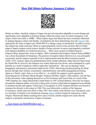 How Did Shinto Influence Japanese Culture
Shinto, an ethnic, ritualistic religion of Japan, has proved somewhat adaptable to social change and
significantly more adaptable to political change within the nation since its initial emergence, with
origins which trace back to 300BC . While experts argue that Shinto has been extremely influential
in shaping Japanese culture and identity, its popularity has been diminishing since the religion was
imposed by the State in Japan's pre–World War II, evoking a surge of nationalism. In today's society,
the religion has made conscious efforts to regain popularity, however has not been able to wholly
adapt to Japan's modern social context, despite it being syncretic in nature (and popularly combined
with Japanese Buddhist or Confucian practices). ... Show more content on Helpwriting.net ...
Emperor Meiji, legend tells, wrote in Japan's 1889 Constitution that Emperor Jimmu Tenno (660BC)
was a direct descendant of Amaterasu. The position of emperor before this however, was principally
ceremonial, and the emperor typically lived in imprisonment until the Meiji restoration period
(1868–1912). Instead, Japan was predominantly led by feudal noblemen, rather than the figure head.
By World War II, however, the Emperor was widely believed to be divine, and worshipped as a god,
partially as a result of Japanese 'radical–right ultra–nationalism' . This was an ideology which
propagated, and spread to mainstream Japan by the 1930's, after being introduced during the Meiji
period, through mass military conscription, industrialization, and subtle propaganda promoting
Japan as a 'family–state', done so in an effort to '...to solidify the emperor system against the
increasing power of Western liberal thought.' Emperor Hirohito, Japan's 124th emperor, was the face
of this movement. After aligning themselves to Nazi Germany and Fascist Italy as a result of the
1940 Tripartite Act, Japan attacked the United States in 1941 in Pearl Harbour. Once the war began,
the patriotic Japanese public were lied to about great victories which had not happened in an attempt
to maintain morale and support. Following U.S occupation in 1945, Emperor Hirohito was forced to
renounce his divinity to the nation in 1946. This was followed by a reform of the Japanese
Constitution, which came into effect in May 1947. New nation–wide liberties were introduced, such
as a freedom of religion were introduced, meaning Shinto could no longer be imposed as a State
religion. Mainstream Shinto teachings have since evolved, and the religion now states that the
emperor is primarily and foremost a figure of national
... Get more on HelpWriting.net ...
 