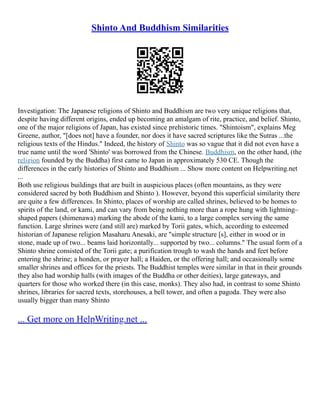 Shinto And Buddhism Similarities
Investigation: The Japanese religions of Shinto and Buddhism are two very unique religions that,
despite having different origins, ended up becoming an amalgam of rite, practice, and belief. Shinto,
one of the major religions of Japan, has existed since prehistoric times. "Shintoism", explains Meg
Greene, author, "[does not] have a founder, nor does it have sacred scriptures like the Sutras ...the
religious texts of the Hindus." Indeed, the history of Shinto was so vague that it did not even have a
true name until the word 'Shinto' was borrowed from the Chinese. Buddhism, on the other hand, (the
religion founded by the Buddha) first came to Japan in approximately 530 CE. Though the
differences in the early histories of Shinto and Buddhism ... Show more content on Helpwriting.net
...
Both use religious buildings that are built in auspicious places (often mountains, as they were
considered sacred by both Buddhism and Shinto ). However, beyond this superficial similarity there
are quite a few differences. In Shinto, places of worship are called shrines, believed to be homes to
spirits of the land, or kami, and can vary from being nothing more than a rope hung with lightning–
shaped papers (shimenawa) marking the abode of the kami, to a large complex serving the same
function. Large shrines were (and still are) marked by Torii gates, which, according to esteemed
historian of Japanese religion Masaharu Anesaki, are "simple structure [s], either in wood or in
stone, made up of two... beams laid horizontally... supported by two... columns." The usual form of a
Shinto shrine consisted of the Torii gate; a purification trough to wash the hands and feet before
entering the shrine; a honden, or prayer hall; a Haiden, or the offering hall; and occasionally some
smaller shrines and offices for the priests. The Buddhist temples were similar in that in their grounds
they also had worship halls (with images of the Buddha or other deities), large gateways, and
quarters for those who worked there (in this case, monks). They also had, in contrast to some Shinto
shrines, libraries for sacred texts, storehouses, a bell tower, and often a pagoda. They were also
usually bigger than many Shinto
... Get more on HelpWriting.net ...
 