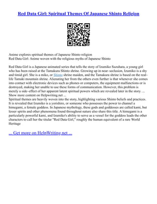 Red Data Girl: Spiritual Themes Of Japanese Shinto Religion
Anime explores spiritual themes of Japanese Shinto religion
Red Data Girl: Anime woven with the religious myths of Japanese Shinto
Red Data Girl is a Japanese animated series that tells the story of Izumiko Suzuhara, a young girl
who has been raised at the Tamakura Shinto shrine. Growing up in near–seclusion, Izumiko is a shy
and timid girl. She is a miko, or Shinto shrine maiden, and the Tamakura shrine is based on the real–
life Tamaki mountain shrine. Alienating her from the others even further is that whenever she comes
into contact with electronic devices such as phones or computers, the equipment malfunctions or is
destroyed, making her unable to use these forms of communication. However, this problem is
merely a side–effect of her apparent latent spiritual powers which are revealed later in the story. ...
Show more content on Helpwriting.net ...
Spiritual themes are heavily woven into the story, highlighting various Shinto beliefs and practices.
It is revealed that Izumiko is a yorishiro, or someone who possesses the power to channel a
himegami, a female goddess. In Japanese mythology, these gods and goddesses are called kami, but
lesser spirits and other phenomena found throughout nature also share this title. A himegami is a
particularly powerful kami, and Izumiko's ability to serve as a vessel for the goddess leads the other
characters to call her the titular "Red Data Girl," roughly the human equivalent of a rare World
Heritage
... Get more on HelpWriting.net ...
 