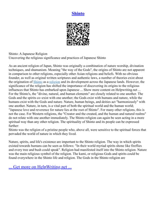 Shinto
Shinto: A Japanese Religion
Uncovering the religious significance and practices of Japanese Shinto
As an ancient religion of Japan, Shinto was originally a combination of nature worship, divination
techniques, and shamanism. Meaning "the way of the Gods", the origins of Shinto are not apparent
in comparison to other religions, especially other Asian religions and beliefs. With no obvious
founder, as well as original written scriptures and authentic laws, a number of theories exist about
the origination of Shinto as a religion and its development across the Japanese lands. However, the
significance of the religion has shifted the importance of discovering its origins to the religious
influences that Shinto has embarked upon Japanese ... Show more content on Helpwriting.net ...
For the Shinto's, the "divine, natural, and human elements" are closely related to one another. The
Gods and the spirits co–exist with one another; the Gods exist with humans and nature, while the
humans exist with the Gods and nature. Nature, human beings, and deities act "harmoniously" with
one another. Nature, in turn, is a vital part of both the spiritual world and the human world;
"Japanese love and reverence for nature lies at the root of Shinto". For many other religions, this is
not the case. For Western religions, the "Creator and the created, and the human and natural realms"
do not relate with one another immediately. The Shinto religion can again be seen acting in a more
spiritual way than any other religion. The spirituality of Shinto and its people can be expressed
further:
Shinto was the religion of a pristine people who, above all, were sensitive to the spiritual forces that
pervaded the world of nature in which they lived.
Nature, spirits, and life's existence are important to the Shinto religion. The way in which spirits
existed towards humans can be seen as follows: "In their world myriad spirits shone like fireflies
and every tree and bush could speak". Religion had manifested itself into the Shinto religion. Nature
was the main religious symbol of the religion. The kami, or religious Gods and spirits could be
found everywhere in the Shinto life and religion. The Gods in the Shinto religion are
... Get more on HelpWriting.net ...
 