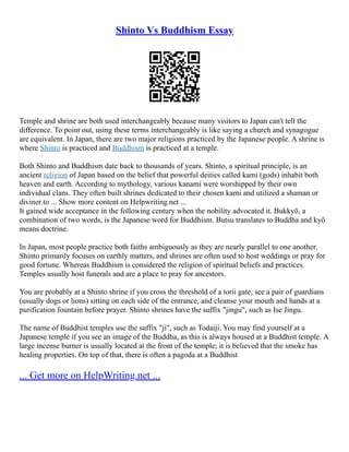 Shinto Vs Buddhism Essay
Temple and shrine are both used interchangeably because many visitors to Japan can't tell the
difference. To point out, using these terms interchangeably is like saying a church and synagogue
are equivalent. In Japan, there are two major religions practiced by the Japanese people. A shrine is
where Shinto is practiced and Buddhism is practiced at a temple.
Both Shinto and Buddhism date back to thousands of years. Shinto, a spiritual principle, is an
ancient religion of Japan based on the belief that powerful deities called kami (gods) inhabit both
heaven and earth. According to mythology, various kanami were worshipped by their own
individual clans. They often built shrines dedicated to their chosen kami and utilized a shaman or
diviner to ... Show more content on Helpwriting.net ...
It gained wide acceptance in the following century when the nobility advocated it. Bukkyō, a
combination of two words, is the Japanese word for Buddhism. Butsu translates to Buddha and kyō
means doctrine.
In Japan, most people practice both faiths ambiguously as they are nearly parallel to one another.
Shinto primarily focuses on earthly matters, and shrines are often used to host weddings or pray for
good fortune. Whereas Buddhism is considered the religion of spiritual beliefs and practices.
Temples usually host funerals and are a place to pray for ancestors.
You are probably at a Shinto shrine if you cross the threshold of a torii gate, see a pair of guardians
(usually dogs or lions) sitting on each side of the entrance, and cleanse your mouth and hands at a
purification fountain before prayer. Shinto shrines have the suffix "jingu", such as Ise Jingu.
The name of Buddhist temples use the suffix "ji", such as Todaiji. You may find yourself at a
Japanese temple if you see an image of the Buddha, as this is always housed at a Buddhist temple. A
large incense burner is usually located at the front of the temple; it is believed that the smoke has
healing properties. On top of that, there is often a pagoda at a Buddhist
... Get more on HelpWriting.net ...
 