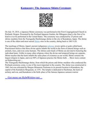 Kamaeony: The Japanese Shinto Ceremony
On July 19, 2014, a Japanese Shinto ceremony was performed at the First Congregational Church in
Portland, Oregon. Presented by the Portland Japanese Garden, the Mikagura ritual is the first of its
kind to ever be performed in the United States. The ceremony was conducted by 25 priests and
shrine–maidens from the Tsurugaoka Hachimangu shrine in the city of Kamakura, Japan. The shrine
is one of the oldest and most sacred Shinto sites in the country, dating back to 1063 A.D.
The teachings of Shinto, Japan's ancient indigenous religion, revere spirits or gods called kami.
Practitioners believe that these divine spirits inhabit the world in the form of natural beings such as
animals, trees, and even some humans. The shrines and rituals of Shinto are devoted to honoring the
individual kami. Unlike in many other religions where the divine and temporal beings are separate,
Shinto teaches that the kami inhabit the same plane of existence as our world. Shinto remains the
largest religion in Japan, and over 80% of Japanese practice the Shinto faith. ... Show more content
on Helpwriting.net ...
The Tsurugaoka Hachimangu shrine, from which the priests and shrine–maidens who conducted the
Portland ceremony come, is one of the most important in the country. The shrine was constructed in
1063, but was relocated by Shogun Minamoto Yoritomo to its present location in Kamakura, the
capital of the Kamakura Shogunate, in 1191. The temple is dedicated to Hachiman, the kami of
archery and war, and Kamakura is the birth–place of the famous Japanese samurai warrior
... Get more on HelpWriting.net ...
 