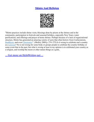 Shinto And Religion
"Shinto practices include shrine visits; blessings done by priests at the shrines and in the
community; participation in festivals and seasonal holidays, especially New Years; water
purifications; and offerings and prayer at home shrines. Perhaps because of a lack of organizational
structure, Shinto has generated an amazing variety of sects that often borrow from Confucianism,
Buddhism, and even Christianity". (Molloy 2008 p. 274–275) Is it wrong to celebrate one's country
as a religion? No is not wrong for some body or groups people to celebrate the country birthday or
some event that in the past, but what is wrong at least in my opinion is to celebrated your country as
a religion, and worship the moon or other nature things as a gods,
... Get more on HelpWriting.net ...
 