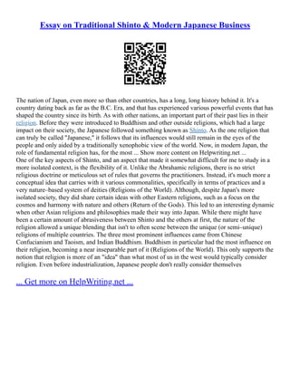 Essay on Traditional Shinto & Modern Japanese Business
The nation of Japan, even more so than other countries, has a long, long history behind it. It's a
country dating back as far as the B.C. Era, and that has experienced various powerful events that has
shaped the country since its birth. As with other nations, an important part of their past lies in their
religion. Before they were introduced to Buddhism and other outside religions, which had a large
impact on their society, the Japanese followed something known as Shinto. As the one religion that
can truly be called "Japanese," it follows that its influences would still remain in the eyes of the
people and only aided by a traditionally xenophobic view of the world. Now, in modern Japan, the
role of fundamental religion has, for the most ... Show more content on Helpwriting.net ...
One of the key aspects of Shinto, and an aspect that made it somewhat difficult for me to study in a
more isolated context, is the flexibility of it. Unlike the Abrahamic religions, there is no strict
religious doctrine or meticulous set of rules that governs the practitioners. Instead, it's much more a
conceptual idea that carries with it various commonalities, specifically in terms of practices and a
very nature–based system of deities (Religions of the World). Although, despite Japan's more
isolated society, they did share certain ideas with other Eastern religions, such as a focus on the
cosmos and harmony with nature and others (Return of the Gods). This led to an interesting dynamic
when other Asian religions and philosophies made their way into Japan. While there might have
been a certain amount of abrasiveness between Shinto and the others at first, the nature of the
religion allowed a unique blending that isn't to often scene between the unique (or semi–unique)
religions of multiple countries. The three most prominent influences came from Chinese
Confucianism and Taoism, and Indian Buddhism. Buddhism in particular had the most influence on
their religion, becoming a near inseparable part of it (Religions of the World). This only supports the
notion that religion is more of an "idea" than what most of us in the west would typically consider
religion. Even before industrialization, Japanese people don't really consider themselves
... Get more on HelpWriting.net ...
 