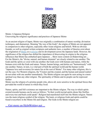 Shinto
Shinto: A Japanese Religion
Uncovering the religious significance and practices of Japanese Shinto
As an ancient religion of Japan, Shinto was originally a combination of nature worship, divination
techniques, and shamanism. Meaning "the way of the Gods", the origins of Shinto are not apparent
in comparison to other religions, especially other Asian religions and beliefs. With no obvious
founder, as well as original written scriptures and authentic laws, a number of theories exist about
the origination of Shinto as a religion and its development across the Japanese lands. However, the
significance of the religion has shifted the importance of discovering its origins to the religious
influences that Shinto has embarked upon Japanese ... Show more content on Helpwriting.net ...
For the Shinto's, the "divine, natural, and human elements" are closely related to one another. The
Gods and the spirits co–exist with one another; the Gods exist with humans and nature, while the
humans exist with the Gods and nature. Nature, human beings, and deities act "harmoniously" with
one another. Nature, in turn, is a vital part of both the spiritual world and the human world;
"Japanese love and reverence for nature lies at the root of Shinto". For many other religions, this is
not the case. For Western religions, the "Creator and the created, and the human and natural realms"
do not relate with one another immediately. The Shinto religion can again be seen acting in a more
spiritual way than any other religion. The spirituality of Shinto and its people can be expressed
further:
Shinto was the religion of a pristine people who, above all, were sensitive to the spiritual forces that
pervaded the world of nature in which they lived.
Nature, spirits, and life's existence are important to the Shinto religion. The way in which spirits
existed towards humans can be seen as follows: "In their world myriad spirits shone like fireflies
and every tree and bush could speak". Religion had manifested itself into the Shinto religion. Nature
was the main religious symbol of the religion. The kami, or religious Gods and spirits could be
found everywhere in the Shinto life and religion. The Gods in the Shinto religion are
... Get more on HelpWriting.net ...
 