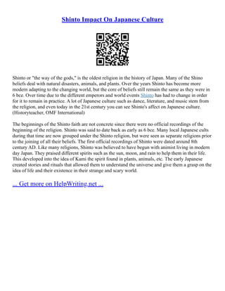 Shinto Impact On Japanese Culture
Shinto or "the way of the gods," is the oldest religion in the history of Japan. Many of the Shino
beliefs deal with natural disasters, animals, and plants. Over the years Shinto has become more
modern adapting to the changing world, but the core of beliefs still remain the same as they were in
6 bce. Over time due to the different emperors and world events Shinto has had to change in order
for it to remain in practice. A lot of Japanese culture such as dance, literature, and music stem from
the religion, and even today in the 21st century you can see Shinto's affect on Japanese culture.
(Historyteacher, OMF International)
The beginnings of the Shinto faith are not concrete since there were no official recordings of the
beginning of the religion. Shinto was said to date back as early as 6 bce. Many local Japanese cults
during that time are now grouped under the Shinto religion, but were seen as separate religions prior
to the joining of all their beliefs. The first official recordings of Shinto were dated around 8th
century AD. Like many religions, Shinto was believed to have begun with animist living in modern
day Japan. They praised different spirits such as the sun, moon, and rain to help them in their life.
This developed into the idea of Kami the spirit found in plants, animals, etc. The early Japanese
created stories and rituals that allowed them to understand the universe and give them a grasp on the
idea of life and their existence in their strange and scary world.
... Get more on HelpWriting.net ...
 