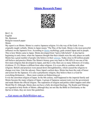 Shinto Research Paper
Bri C. G.
English
Ms. Bjornson
Religion research paper
Shinto
My report is on Shinto. Shinto is a native Japanese religion. It is the way of the Gods. It was
originally taught verbally. Shinto in Japan means "The Way of the Gods. Shinto is the most powerful
influence on the Japanese lives. According to Shinto mythology, gods created Japan and its people.
This is how Shinto came to Japan. Shinto developed from "native folk beliefs". It also had its
beginning in early times, when the Japanese thought that their islands were the only places on earth.
Shinto has a great number of people who believe in their religion. Today close to 60 million people
still believe and practice Shinto.The Shinto's history goes way back to 500 AD's.It was one of the
first main religions that developed in Japan, and that is why there are so many followers of it today.
(Littleton 13–21) Shinto is diffrent from other religions. It is even able to combine with other
religions. Beliefs and practices were passed down throughfamilies, which caused the religions to
change over time. Like the odyssey. Since Japan's earliest days, Shinto has been the code of honor
and action for the Japanese. It is also a polytheistic religion, they believe there is a God for
everything.(brittanica) ... Show more content on Helpwriting.net ...
It was the unwritten religion of Japan. In the 8th century, stuff happened to the imperial family and
Shinto became the major religion of Japan. A group of Japanese samurai took over the government
and made Shinto the official religion. The separation of religion and politics didn't happen until after
World War II. Although, Shinto does not have a fully developed theology. The Kojiki and Nihongi
are regarded as holy books of Shinto, although they are not like the Bible in Christianity or the
Qur'an in Islam, they are more like guidelines
... Get more on HelpWriting.net ...
 