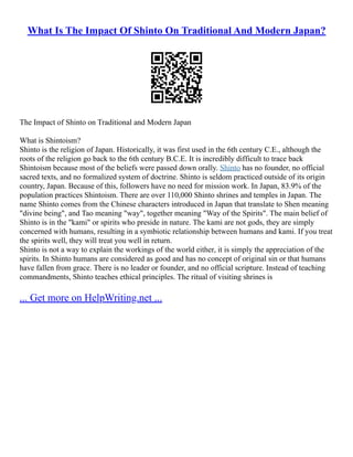 What Is The Impact Of Shinto On Traditional And Modern Japan?
The Impact of Shinto on Traditional and Modern Japan
What is Shintoism?
Shinto is the religion of Japan. Historically, it was first used in the 6th century C.E., although the
roots of the religion go back to the 6th century B.C.E. It is incredibly difficult to trace back
Shintoism because most of the beliefs were passed down orally. Shinto has no founder, no official
sacred texts, and no formalized system of doctrine. Shinto is seldom practiced outside of its origin
country, Japan. Because of this, followers have no need for mission work. In Japan, 83.9% of the
population practices Shintoism. There are over 110,000 Shinto shrines and temples in Japan. The
name Shinto comes from the Chinese characters introduced in Japan that translate to Shen meaning
"divine being", and Tao meaning "way", together meaning "Way of the Spirits". The main belief of
Shinto is in the "kami" or spirits who preside in nature. The kami are not gods, they are simply
concerned with humans, resulting in a symbiotic relationship between humans and kami. If you treat
the spirits well, they will treat you well in return.
Shinto is not a way to explain the workings of the world either, it is simply the appreciation of the
spirits. In Shinto humans are considered as good and has no concept of original sin or that humans
have fallen from grace. There is no leader or founder, and no official scripture. Instead of teaching
commandments, Shinto teaches ethical principles. The ritual of visiting shrines is
... Get more on HelpWriting.net ...
 