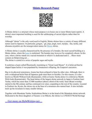 Shinto Research Paper
A Shinto shrine is a structure whose main purpose is to house one or more Shinto kami (spirit). A
shrine's most important building is used for the safekeeping of sacred objects rather than for
worship.
Although "shrine" is the only word used in English, Shinto shrines have a variety of many different
names used in Japanese. In particular, gongen, –gū, jinja, jingū, mori, myōjin, –sha, taisha, and
ubusuna oryashiro are the nonequivalent names for Shinto shrine.
A Shinto shrine is usually characterized by the presence of a honden, the most sacred building at a
Shinto shrine, where the kami is enshrined. The honden may however be completely absent. In this
case, when a shrine stands on a sacred mountain to which it is dedicated and is ... Show more
content on Helpwriting.net ...
The shrine is central in a series of popular sagas and myths.
It enshrines a kami called Ōkuninushi, translating to "Great Land Master". It is believed that he
shaped Japan before it was populated by Amaterasu's offspring, the Emperor's ancestors.
Due to its physical remoteness, Izumo has been eclipsed in fame by other sites. Although, there is
still a widespread belief that all Japanese gods meet there in October. For this reason, it is also
known as Month Without Gods (Kannazuki), while at Izumo Taisha alone it is referred as Month
With Gods (Kamiarizuki). The head shrine of the largest shrine network in Japan is Fushimi Inari
Taisha, which has more than 32 000 members (about a third of the total). Inari Okami worship
started in the 8th century and has continued ever since, expanding to the rest of the country. Located
in Fushimi–ku, Kyoto, the shrine sits at the base of a mountain also named Inari. It also includes
trails up the mountain to many smaller shrines.
Together with Munakata Taisha, Itsukushima Shrine is at the head of the Munakata shrine network.
Dedicated to the three daughters of Susano–o no Mikoto, the shrine is a UNESCO World Heritage
... Get more on HelpWriting.net ...
 