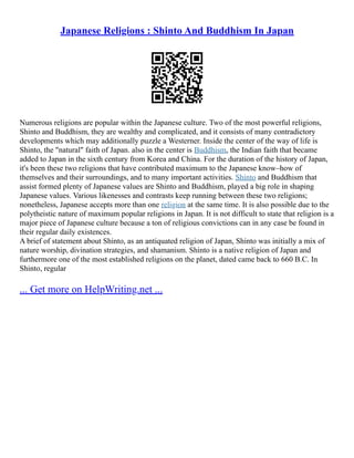 Japanese Religions : Shinto And Buddhism In Japan
Numerous religions are popular within the Japanese culture. Two of the most powerful religions,
Shinto and Buddhism, they are wealthy and complicated, and it consists of many contradictory
developments which may additionally puzzle a Westerner. Inside the center of the way of life is
Shinto, the "natural" faith of Japan. also in the center is Buddhism, the Indian faith that became
added to Japan in the sixth century from Korea and China. For the duration of the history of Japan,
it's been these two religions that have contributed maximum to the Japanese know–how of
themselves and their surroundings, and to many important activities. Shinto and Buddhism that
assist formed plenty of Japanese values are Shinto and Buddhism, played a big role in shaping
Japanese values. Various likenesses and contrasts keep running between these two religions;
nonetheless, Japanese accepts more than one religion at the same time. It is also possible due to the
polytheistic nature of maximum popular religions in Japan. It is not difficult to state that religion is a
major piece of Japanese culture because a ton of religious convictions can in any case be found in
their regular daily existences.
A brief of statement about Shinto, as an antiquated religion of Japan, Shinto was initially a mix of
nature worship, divination strategies, and shamanism. Shinto is a native religion of Japan and
furthermore one of the most established religions on the planet, dated came back to 660 B.C. In
Shinto, regular
... Get more on HelpWriting.net ...
 
