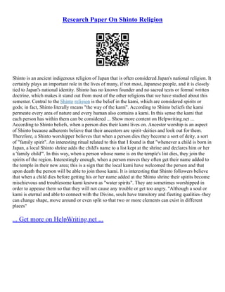 Research Paper On Shinto Religion
Shinto is an ancient indigenous religion of Japan that is often considered Japan's national religion. It
certainly plays an important role in the lives of many, if not most, Japanese people, and it is closely
tied to Japan's national identity. Shinto has no known founder and no sacred texts or formal written
doctrine, which makes it stand out from most of the other religions that we have studied about this
semester. Central to the Shinto religion is the belief in the kami, which are considered spirits or
gods; in fact, Shinto literally means "the way of the kami". According to Shinto beliefs the kami
permeate every area of nature and every human also contains a kami. In this sense the kami that
each person has within them can be considered ... Show more content on Helpwriting.net ...
According to Shinto beliefs, when a person dies their kami lives on. Ancestor worship is an aspect
of Shinto because adherents believe that their ancestors are spirit–deities and look out for them.
Therefore, a Shinto worshipper believes that when a person dies they become a sort of deity, a sort
of "family spirit". An interesting ritual related to this that I found is that "whenever a child is born in
Japan, a local Shinto shrine adds the child's name to a list kept at the shrine and declares him or her
a 'family child'". In this way, when a person whose name is on the temple's list dies, they join the
spirits of the region. Interestingly enough, when a person moves they often get their name added to
the temple in their new area; this is a sign that the local kami have welcomed the person and that
upon death the person will be able to join those kami. It is interesting that Shinto followers believe
that when a child dies before getting his or her name added at the Shinto shrine their spirits become
mischievous and troublesome kami known as "water spirits". They are sometimes worshipped in
order to appease them so that they will not cause any trouble or get too angry. "Although a soul or
kami is eternal and able to connect with the Divine, souls have transitory and fleeting qualities–they
can change shape, move around or even split so that two or more elements can exist in different
places"
... Get more on HelpWriting.net ...
 