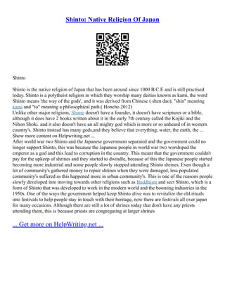 Shinto: Native Religion Of Japan
Shinto
Shinto is the native religion of Japan that has been around since 1000 B.C.E and is still practised
today. Shinto is a polytheist religion in which they worship many deities known as kami, the word
Shinto means 'the way of the gods', and it was derived from Chinese ( shen dao), "shin" meaning
kami and "to" meaning a philosophical path.( Honcho 2012)
Unlike other major religions, Shinto doesn't have a founder, it doesn't have scriptures or a bible,
although it does have 2 books written about it in the early 7th century called the Kojiki and the
Nihon Shoki. and it also doesn't have an all mighty god which is more or so unheard of in western
country's. Shinto instead has many gods,and they believe that everything, water, the earth, the ...
Show more content on Helpwriting.net ...
After world war two Shinto and the Japanese government separated and the government could no
longer support Shinto, this was because the Japanese people in world war two worshiped the
emperor as a god and this lead to corruption in the country. This meant that the government couldn't
pay for the upkeep of shrines and they started to dwindle, because of this the Japanese people started
becoming more industrial and some people slowly stopped attending Shinto shrines. Even though a
lot of community's gathered money to repair shrines when they were damaged, less populated
community's suffered as this happened more in urban community's. This is one of the reasons people
slowly developed into moving towards other religions such as Buddhism and sect Shinto, which is a
form of Shinto that was developed to work in the modern world and the booming industries in the
1950s. One of the ways the government helped keep Shinto alive was to revitalize the old rituals
into festivals to help people stay in touch with their heritage, now there are festivals all over japan
for many occasions. Although there are still a lot of shrines today that don't have any priests
attending them, this is because priests are congregating at larger shrines
... Get more on HelpWriting.net ...
 