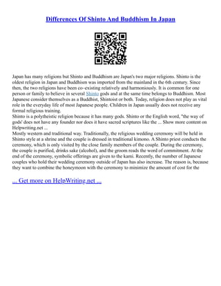 Differences Of Shinto And Buddhism In Japan
Japan has many religions but Shinto and Buddhism are Japan's two major religions. Shinto is the
oldest religion in Japan and Buddhism was imported from the mainland in the 6th century. Since
then, the two religions have been co–existing relatively and harmoniously. It is common for one
person or family to believe in several Shinto gods and at the same time belongs to Buddhism. Most
Japanese consider themselves as a Buddhist, Shintoist or both. Today, religion does not play as vital
role in the everyday life of most Japanese people. Children in Japan usually does not receive any
formal religious training.
Shinto is a polytheistic religion because it has many gods. Shinto or the English word, ''the way of
gods' does not have any founder nor does it have sacred scriptures like the ... Show more content on
Helpwriting.net ...
Mostly western and traditional way. Traditionally, the religious wedding ceremony will be held in
Shinto style at a shrine and the couple is dressed in traditional kimono. A Shinto priest conducts the
ceremony, which is only visited by the close family members of the couple. During the ceremony,
the couple is purified, drinks sake (alcohol), and the groom reads the word of commitment. At the
end of the ceremony, symbolic offerings are given to the kami. Recently, the number of Japanese
couples who hold their wedding ceremony outside of Japan has also increase. The reason is, because
they want to combine the honeymoon with the ceremony to minimize the amount of cost for the
... Get more on HelpWriting.net ...
 