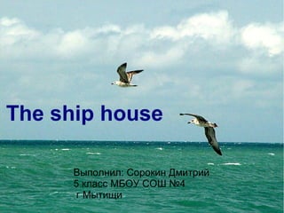 The ship house 
Выполнил: Сорокин Дмитрий 
5 класс МБОУ СОШ №4 
г Мытищи 
 