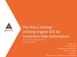 Measurable Marketing That Moves You // © 2017 - All information in this document is copyright protected and the property of Anvil Media Inc.
The Ship is Sinking!
Utilizing Organic SEO for
Conversion Rate Optimization
Anvil Media Lunch and Learn
August 22, 2018
Mike Grill
SEO Specialist
mikeg@anvilmedia.com
Twitter: @mjgrill
LinkedIn:
https://www.linkedin.com/in/mikegrill
 