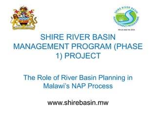 SHIRE RIVER BASIN
MANAGEMENT PROGRAM (PHASE
1) PROJECT
The Role of River Basin Planning in
Malawi’s NAP Process
www.shirebasin.mw
We all need the Shire
 