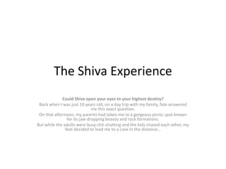 The Shiva Experience
Could Shiva open your eyes to your highest destiny?
Back when I was just 10 years old, on a day trip with my family, fate answered
me this exact question.
On that afternoon, my parents had taken me to a gorgeous picnic spot known
for its jaw-dropping beauty and rock formations.
But while the adults were busy chit-chatting and the kids chased each other, my
feet decided to lead me to a cave in the distance…
 