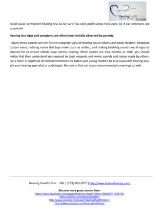 Hearing Health Clinic  MN | (763) 400-5875 | http://www.hopkinshearing.com/
Discover more great content here:
https://www.facebook.com/pages/Hearing-Health-Clinic/188385711184720
https://twitter.com/hearinghealthcl
http://www.youtube.com/user/HearingHealthClinic1
http://www.pinterest.com/hearinghealthmn/
could cause permanent hearing loss so be sure you seek professional help early on if ear infections are
suspected.
Hearing loss signs and symptoms are often times initially observed by parents.
- Many times parents are the first to recognize signs of hearing loss in infants and small children. Response
to your voice, noticing noises that toys make (such as rattles), and making babbling sounds are all signs to
observe for to ensure infants have normal hearing. When babies are nine months or older you should
notice that they understand and respond to basic requests and mimic sounds and noises made by others.
For a more in depth list of normal milestones for babies and young children to assess possible hearing loss,
ask your hearing specialist or audiologist. Be sure to find out about recommended screenings as well.
 