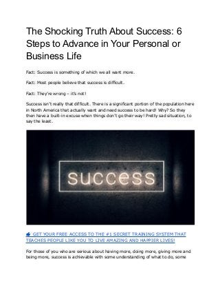 The Shocking Truth About Success: 6
Steps to Advance in Your Personal or
Business Life
Fact: Success is something of which we all want more.
Fact: Most people believe that success is difficult.
Fact: They’re wrong – it’s not!
Success isn’t really that difficult. There is a significant portion of the population here
in North America that actually want and need success to be hard! Why? So they
then have a built-in excuse when things don’t go their way! Pretty sad situation, to
say the least.
👉GET YOUR FREE ACCESS TO THE #1 SECRET TRAINING SYSTEM THAT
TEACHES PEOPLE LIKE YOU TO LIVE AMAZING AND HAPPIER LIVES!
For those of you who are serious about having more, doing more, giving more and
being more, success is achievable with some understanding of what to do, some
 