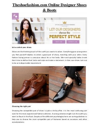 Theshoefashion.com Online Designer Shoes
& Boots
Let us select your shoes
Shoes are the finishing touch of the outfit you wants to adore. Everything goes wrong when
you find yourself helpless to select a good pair of shoes, matching with your attire. Every
fashion loving person is conscious about his or her looks. Men and specially ladies invest
their time to define their looks and style and make a statement. In that case shoes turn out
to be an indispensable requirement.
Choosing the right pair
Choosing the compatible pair of shoes is quite a tricky affair. it is the most confusing part
even for the most experienced fashion admirers. A wrong selection might ruin the outfit you
want to flaunt in the flock. Despite of the different psychologies here are some guidelines to
help you to choose the most compatible pair of footwear based on occasions and other
considerations:
 