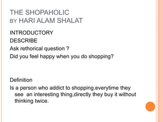 THE SHOPAHOLIC
BY HARI ALAM SHALAT
INTRODUCTORY
DESCRIBE
Ask rethorical question ?
Did you feel happy when you do shopping?
Definition
Is a person who addict to shopping.everytime they
see an interesting thing,directly they buy it without
thinking twice.
 