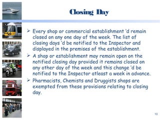 Closing Day
 Every shop or commercial establishment ‘d remain
closed on any one day of the week. The list of
closing days ‘d be notified to the Inspector and
displayed in the premises of the establishment.
 A shop or establishment may remain open on the
notified closing day provided it remains closed on
any other day of the week and this change ‘d be
notified to the Inspector atleast a week in advance.
 Pharmacists, Chemists and Druggists shops are
exempted from these provisions relating to closing
day.
10
 