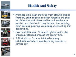Health and Safety
 Premises ‘d be clean and free from effluvia arising
from any drain or privy or other nuisance and shall
be cleaned at such times and by such methods as
may be described which may include, lime washing,
color washing, painting, varnishing, disinfecting and
deodorizing.
 Every establishment ‘d be well lighted and ‘d also
provide prescribed precautions against fire.
 A first aid box ‘d be maintained at every
establishment where manufacturing process is
carried out.
12
 