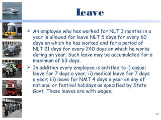 Leave
 An employee who has worked for NLT 3 months in a
year is allowed for leave NLT 5 days for every 60
days on which he has worked and for a period of
NLT 21 days for every 240 days on which he works
during an year. Such leave may be accumulated for a
maximum of 63 days.
 In addition every employee is entitled to i) casual
leave for 7 days a year; ii) medical leave for 7 days
a year; iii) leave for NMT 4 days a year on any of
national or festival holidays as specified by State
Govt. These leaves are with wages.
13
 